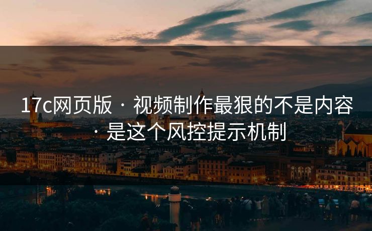 17c网页版 · 视频制作最狠的不是内容 · 是这个风控提示机制
