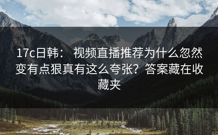17c日韩: 视频直播推荐为什么忽然变有点狠真有这么夸张?答案藏在收藏夹 17c日韩: 视频直播推荐为什么忽然变有点狠真有这么夸张?答案藏在收藏夹