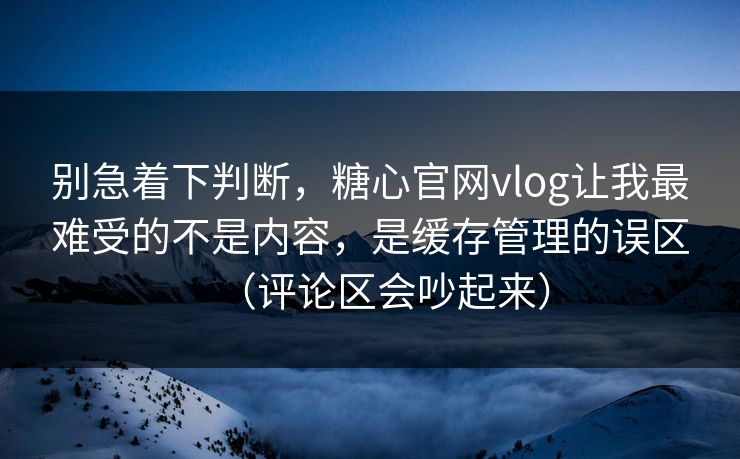 别急着下判断，糖心官网vlog让我最难受的不是内容，是缓存管理的误区（评论区会吵起来）