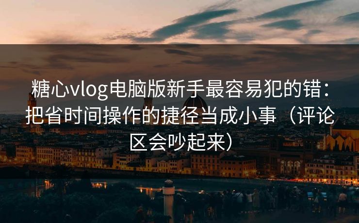 糖心vlog电脑版新手最容易犯的错：把省时间操作的捷径当成小事（评论区会吵起来）