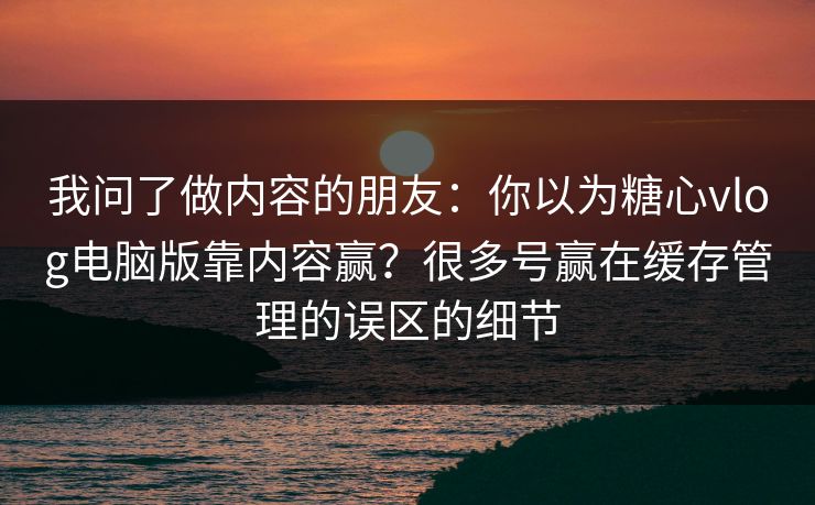 我问了做内容的朋友：你以为糖心vlog电脑版靠内容赢？很多号赢在缓存管理的误区的细节