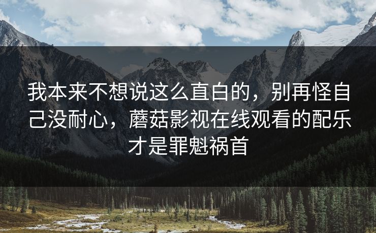我本来不想说这么直白的，别再怪自己没耐心，蘑菇影视在线观看的配乐才是罪魁祸首