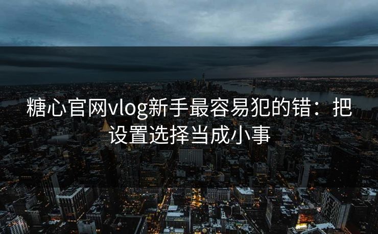 糖心官网vlog新手最容易犯的错：把设置选择当成小事