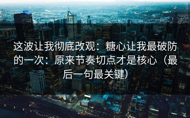 这波让我彻底改观：糖心让我最破防的一次：原来节奏切点才是核心（最后一句最关键）