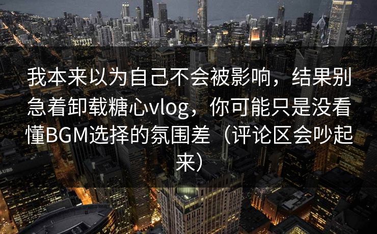 我本来以为自己不会被影响，结果别急着卸载糖心vlog，你可能只是没看懂BGM选择的氛围差（评论区会吵起来）