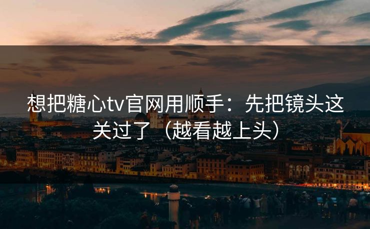 想把糖心tv官网用顺手：先把镜头这关过了（越看越上头）