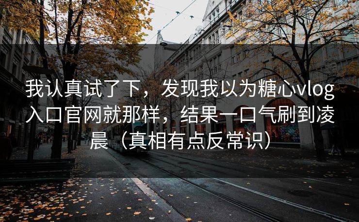 我认真试了下，发现我以为糖心vlog入口官网就那样，结果一口气刷到凌晨（真相有点反常识）