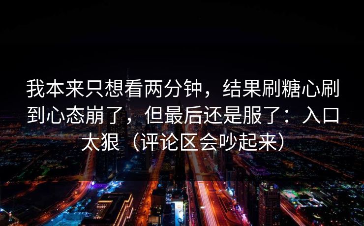 我本来只想看两分钟，结果刷糖心刷到心态崩了，但最后还是服了：入口太狠（评论区会吵起来）