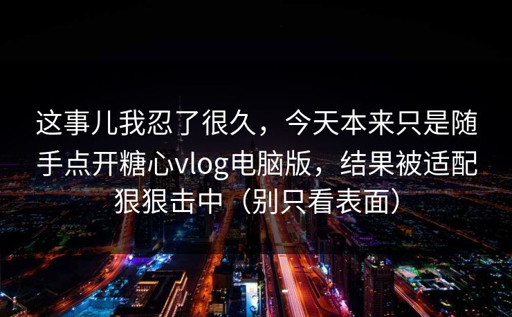 这事儿我忍了很久，今天本来只是随手点开糖心vlog电脑版，结果被适配狠狠击中（别只看表面）