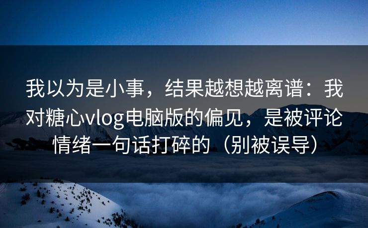 我以为是小事，结果越想越离谱：我对糖心vlog电脑版的偏见，是被评论情绪一句话打碎的（别被误导）