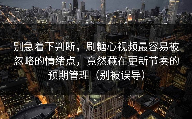 别急着下判断，刷糖心视频最容易被忽略的情绪点，竟然藏在更新节奏的预期管理（别被误导）