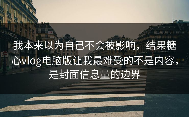我本来以为自己不会被影响，结果糖心vlog电脑版让我最难受的不是内容，是封面信息量的边界