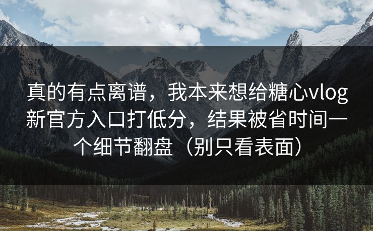 真的有点离谱，我本来想给糖心vlog新官方入口打低分，结果被省时间一个细节翻盘（别只看表面）