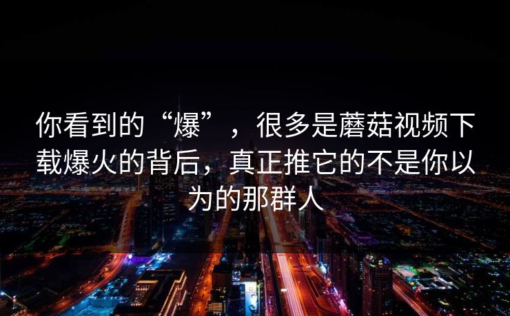 你看到的“爆”，很多是蘑菇视频下载爆火的背后，真正推它的不是你以为的那群人
