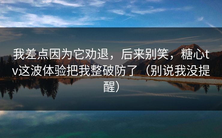 我差点因为它劝退，后来别笑，糖心tv这波体验把我整破防了（别说我没提醒）
