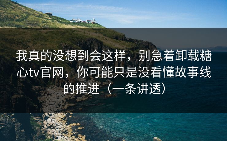 我真的没想到会这样，别急着卸载糖心tv官网，你可能只是没看懂故事线的推进（一条讲透）