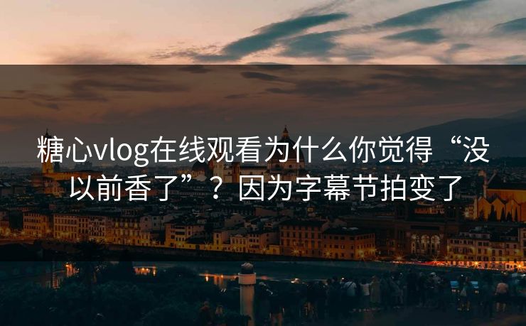 糖心vlog在线观看为什么你觉得“没以前香了”？因为字幕节拍变了