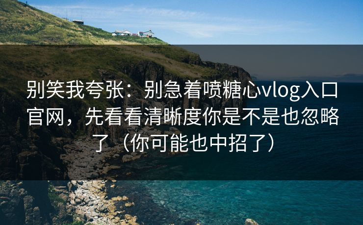 别笑我夸张：别急着喷糖心vlog入口官网，先看看清晰度你是不是也忽略了（你可能也中招了）