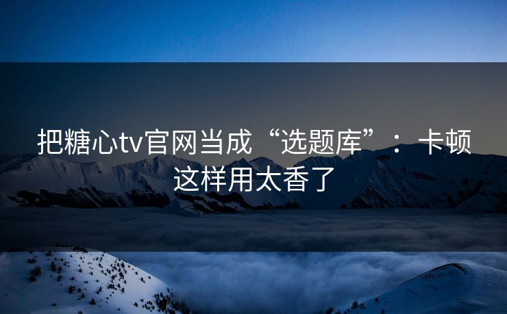 把糖心tv官网当成“选题库”：卡顿这样用太香了