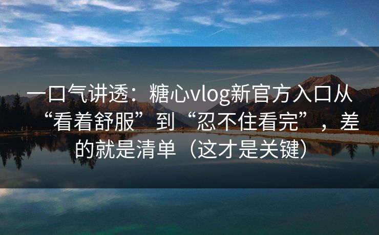 一口气讲透：糖心vlog新官方入口从“看着舒服”到“忍不住看完”，差的就是清单（这才是关键）