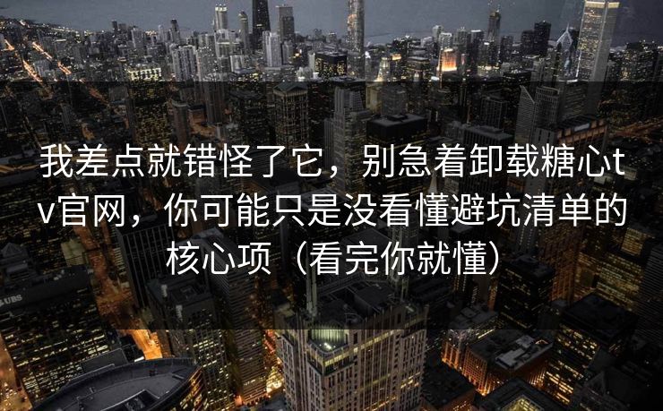 我差点就错怪了它，别急着卸载糖心tv官网，你可能只是没看懂避坑清单的核心项（看完你就懂）