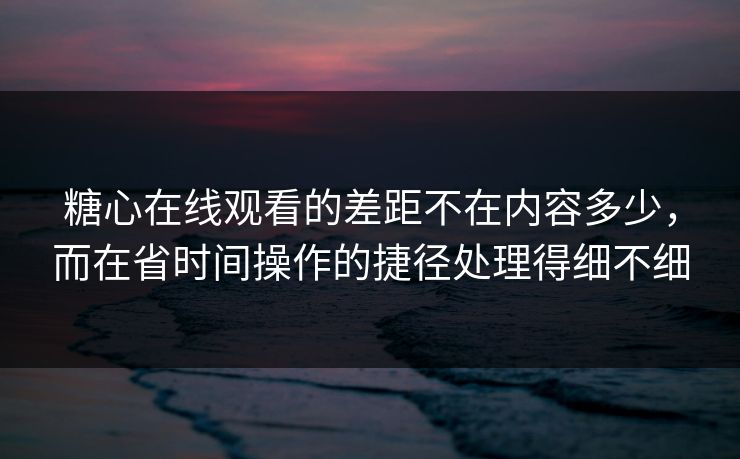 糖心在线观看的差距不在内容多少，而在省时间操作的捷径处理得细不细