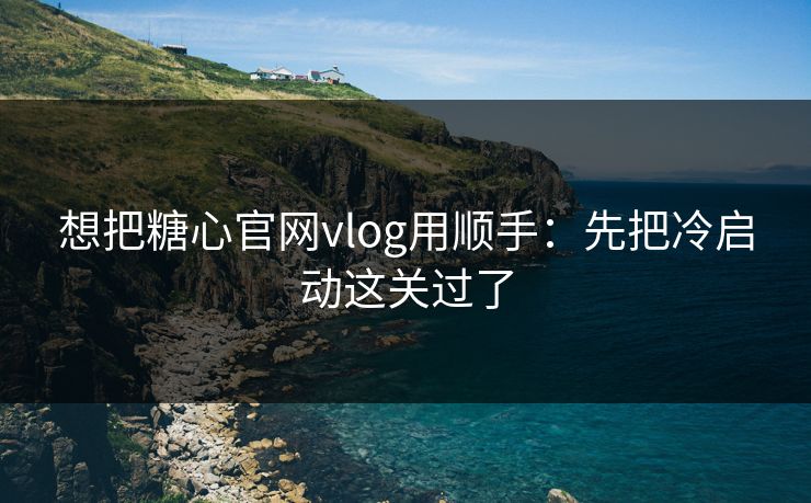 想把糖心官网vlog用顺手：先把冷启动这关过了