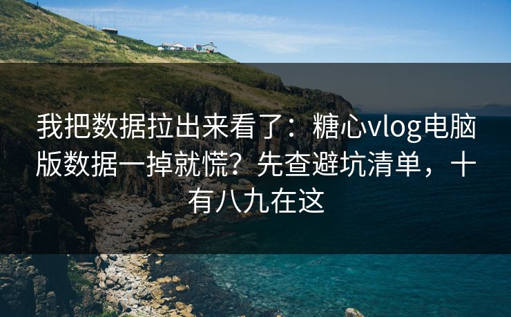 我把数据拉出来看了：糖心vlog电脑版数据一掉就慌？先查避坑清单，十有八九在这