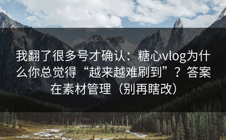 我翻了很多号才确认：糖心vlog为什么你总觉得“越来越难刷到”？答案在素材管理（别再瞎改）