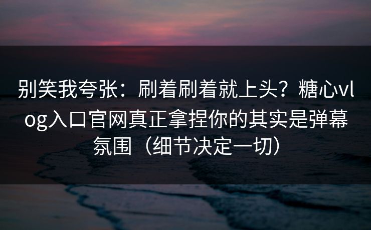 别笑我夸张：刷着刷着就上头？糖心vlog入口官网真正拿捏你的其实是弹幕氛围（细节决定一切）