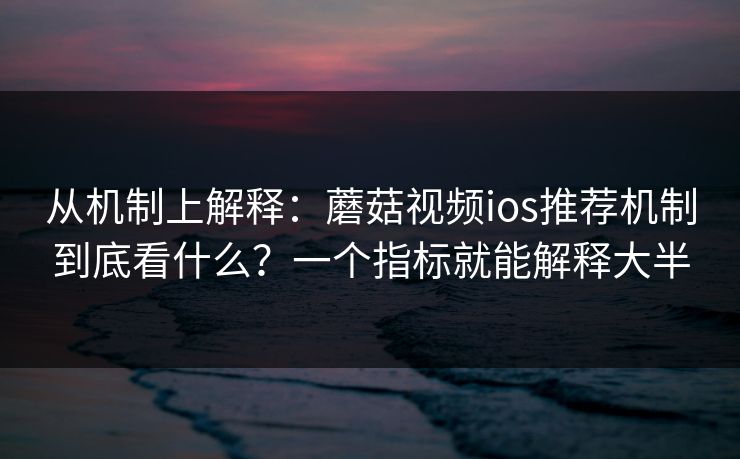从机制上解释：蘑菇视频ios推荐机制到底看什么？一个指标就能解释大半