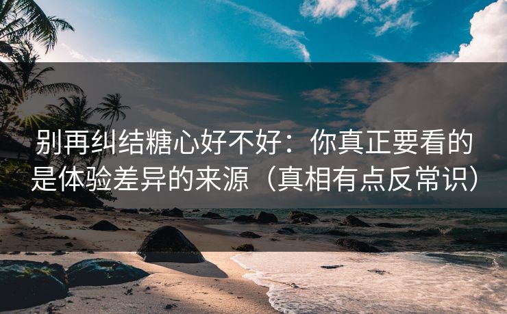 别再纠结糖心好不好：你真正要看的是体验差异的来源（真相有点反常识）