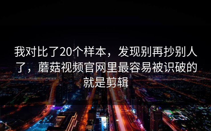 我对比了20个样本，发现别再抄别人了，蘑菇视频官网里最容易被识破的就是剪辑