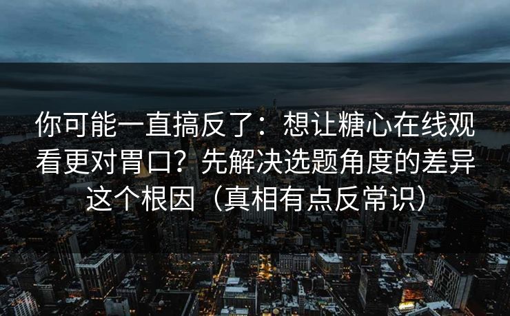 你可能一直搞反了：想让糖心在线观看更对胃口？先解决选题角度的差异这个根因（真相有点反常识）