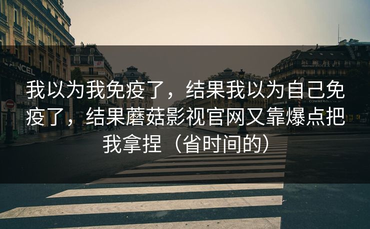我以为我免疫了，结果我以为自己免疫了，结果蘑菇影视官网又靠爆点把我拿捏（省时间的）