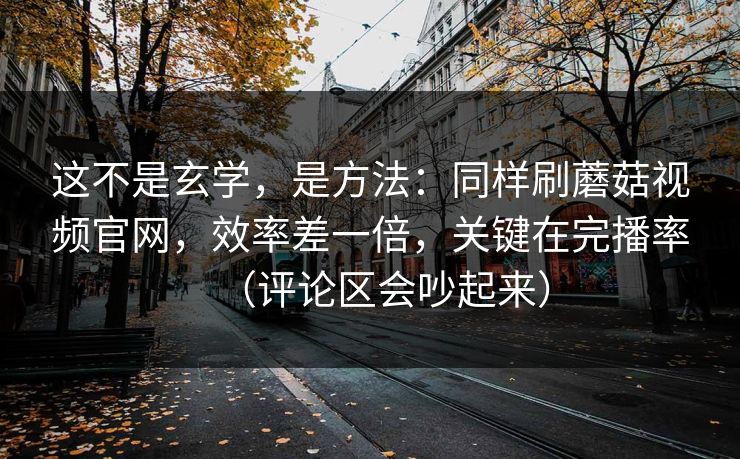 这不是玄学，是方法：同样刷蘑菇视频官网，效率差一倍，关键在完播率（评论区会吵起来）
