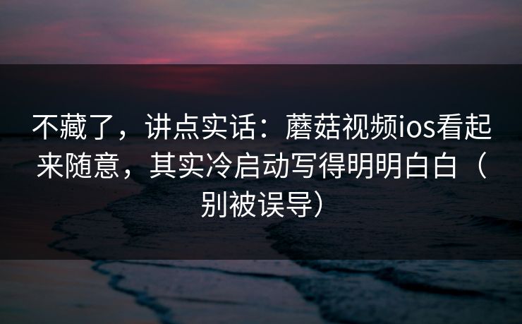 不藏了,讲点实话:蘑菇视频ios看起来随意,其实冷启动写得明明白白(别被误导) 不藏了,讲点实话:蘑菇视频ios看起来随意,其实冷启动写得明明白白(别被误导)