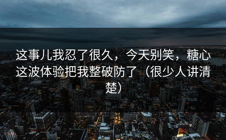 这事儿我忍了很久,今天别笑,糖心这波体验把我整破防了(很少人讲清楚) 这事儿我忍了很久,今天别笑,糖心这波体验把我整破防了(很少人讲清楚)