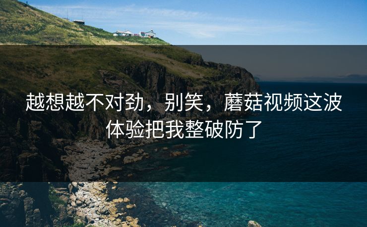 越想越不对劲,别笑,蘑菇视频这波体验把我整破防了 越想越不对劲,别笑,蘑菇视频这波体验把我整破防了
