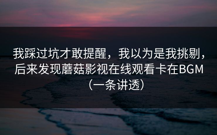 我踩过坑才敢提醒,我以为是我挑剔,后来发现蘑菇影视在线观看卡在BGM(一条讲透) 我踩过坑才敢提醒,我以为是我挑剔,后来发现蘑菇影视在线观看卡在BGM(一条讲透)