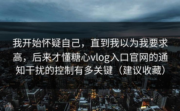 我开始怀疑自己,直到我以为我要求高,后来才懂糖心vlog入口官网的通知干扰的控制有多关键(建议收藏) 我开始怀疑自己,直到我以为我要求高,后来才懂糖心vlog入口官网的通知干扰的控制有多关键(建议收藏)