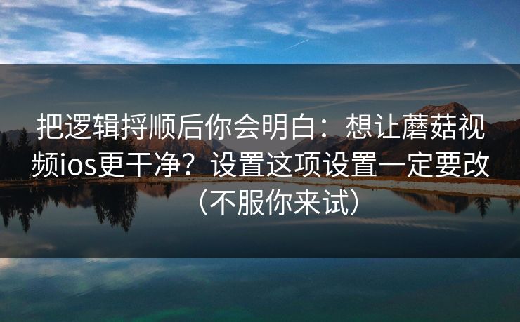 把逻辑捋顺后你会明白：想让蘑菇视频ios更干净？设置这项设置一定要改（不服你来试）