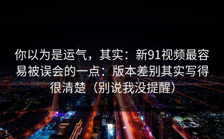 你以为是运气,其实:新91视频最容易被误会的一点:版本差别其实写得很清楚(别说我没提醒) 你以为是运气,其实:新91视频最容易被误会的一点:版本差别其实写得很清楚(别说我没提醒)