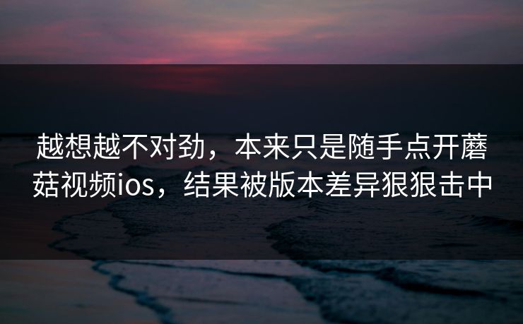 越想越不对劲，本来只是随手点开蘑菇视频ios，结果被版本差异狠狠击中