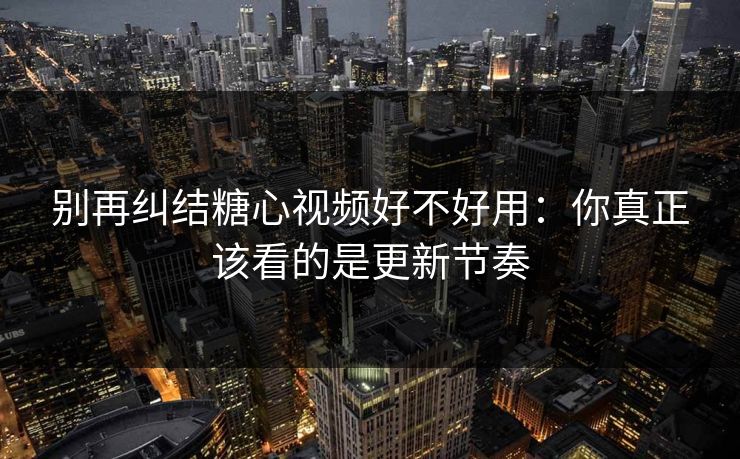 别再纠结糖心视频好不好用：你真正该看的是更新节奏