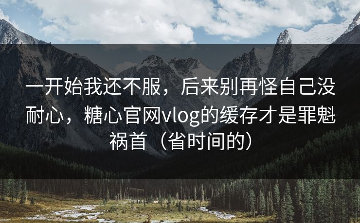 一开始我还不服，后来别再怪自己没耐心，糖心官网vlog的缓存才是罪魁祸首（省时间的）