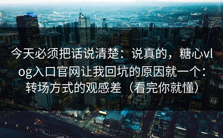 今天必须把话说清楚：说真的，糖心vlog入口官网让我回坑的原因就一个：转场方式的观感差（看完你就懂）