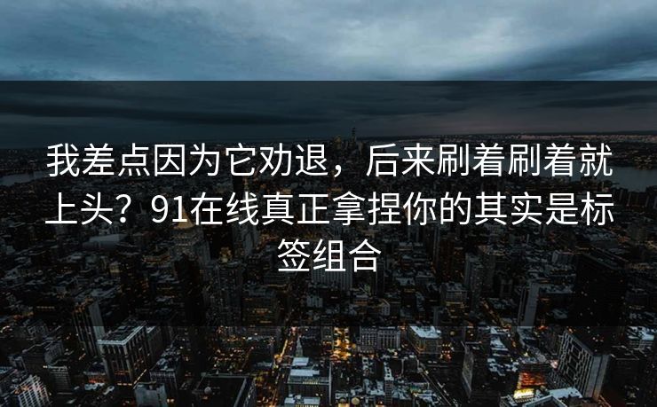 我差点因为它劝退，后来刷着刷着就上头？91在线真正拿捏你的其实是标签组合