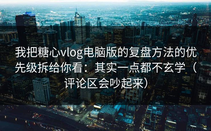我把糖心vlog电脑版的复盘方法的优先级拆给你看：其实一点都不玄学（评论区会吵起来）