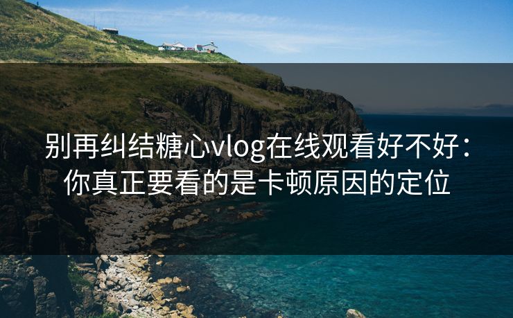 别再纠结糖心vlog在线观看好不好：你真正要看的是卡顿原因的定位